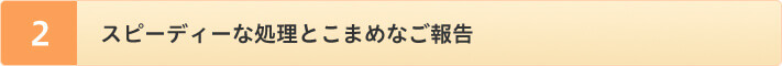 スピーディーな処理とこまめなご報告